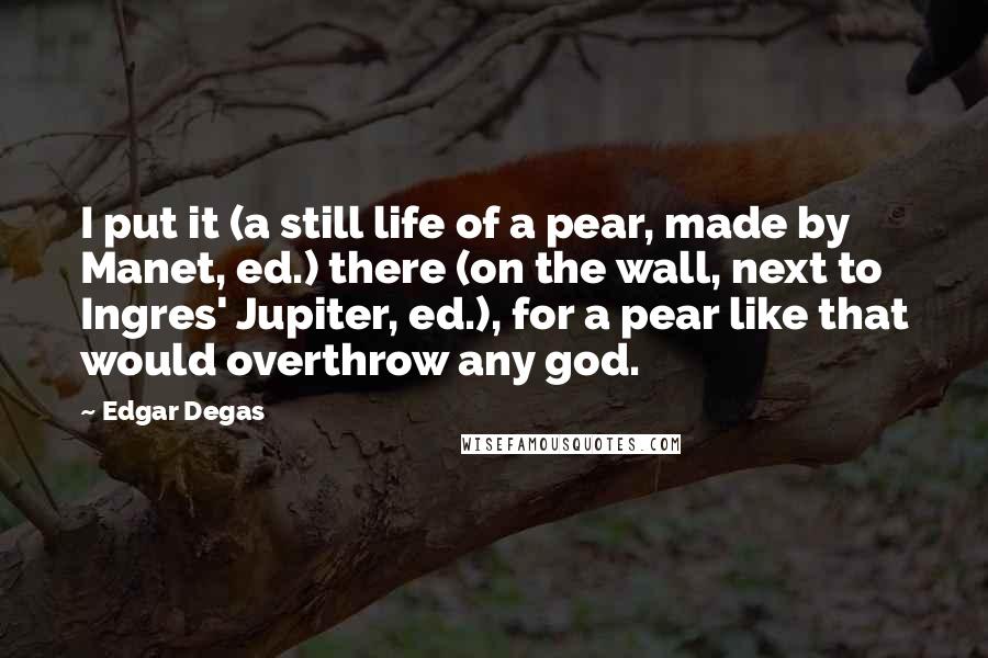 Edgar Degas Quotes: I put it (a still life of a pear, made by Manet, ed.) there (on the wall, next to Ingres' Jupiter, ed.), for a pear like that would overthrow any god.