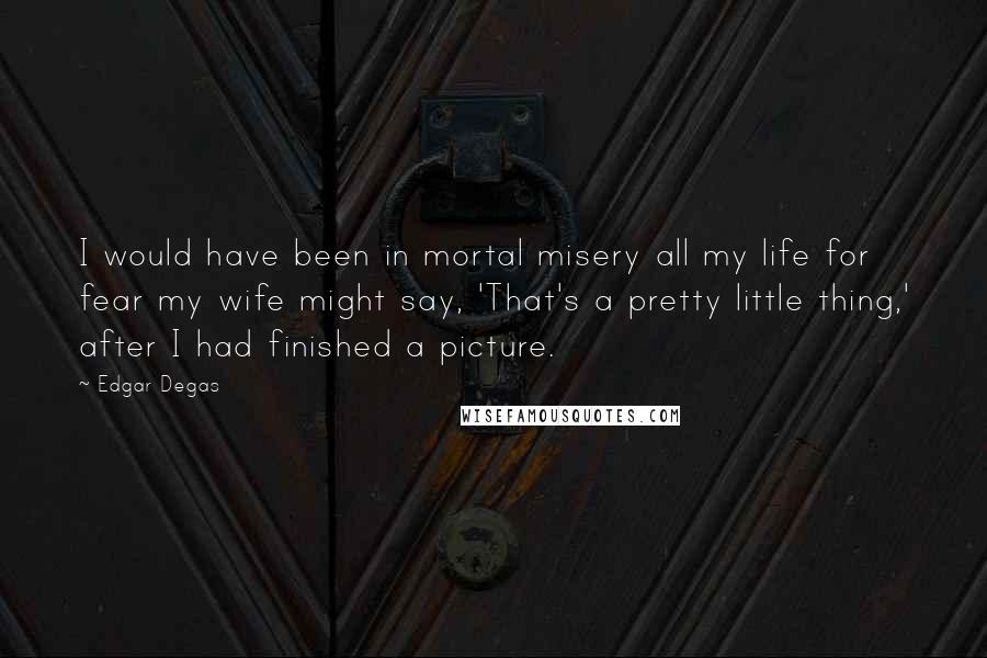 Edgar Degas Quotes: I would have been in mortal misery all my life for fear my wife might say, 'That's a pretty little thing,' after I had finished a picture.