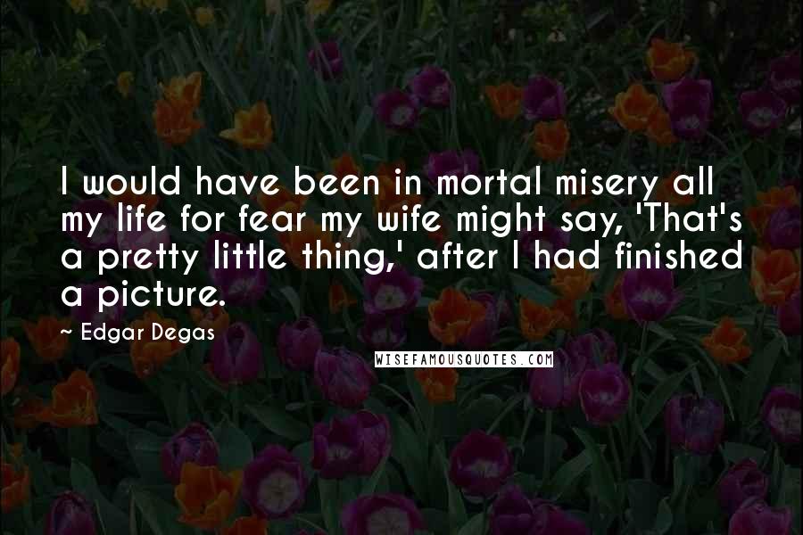 Edgar Degas Quotes: I would have been in mortal misery all my life for fear my wife might say, 'That's a pretty little thing,' after I had finished a picture.