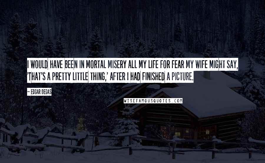 Edgar Degas Quotes: I would have been in mortal misery all my life for fear my wife might say, 'That's a pretty little thing,' after I had finished a picture.
