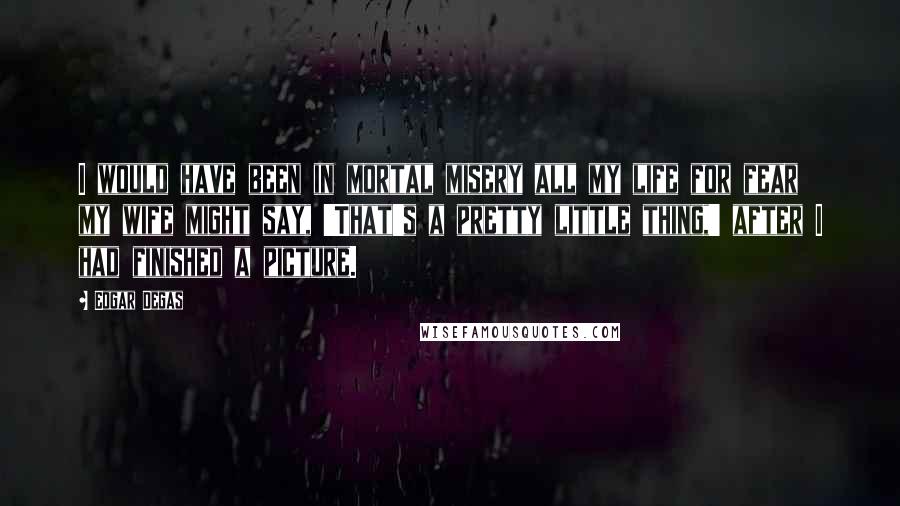 Edgar Degas Quotes: I would have been in mortal misery all my life for fear my wife might say, 'That's a pretty little thing,' after I had finished a picture.