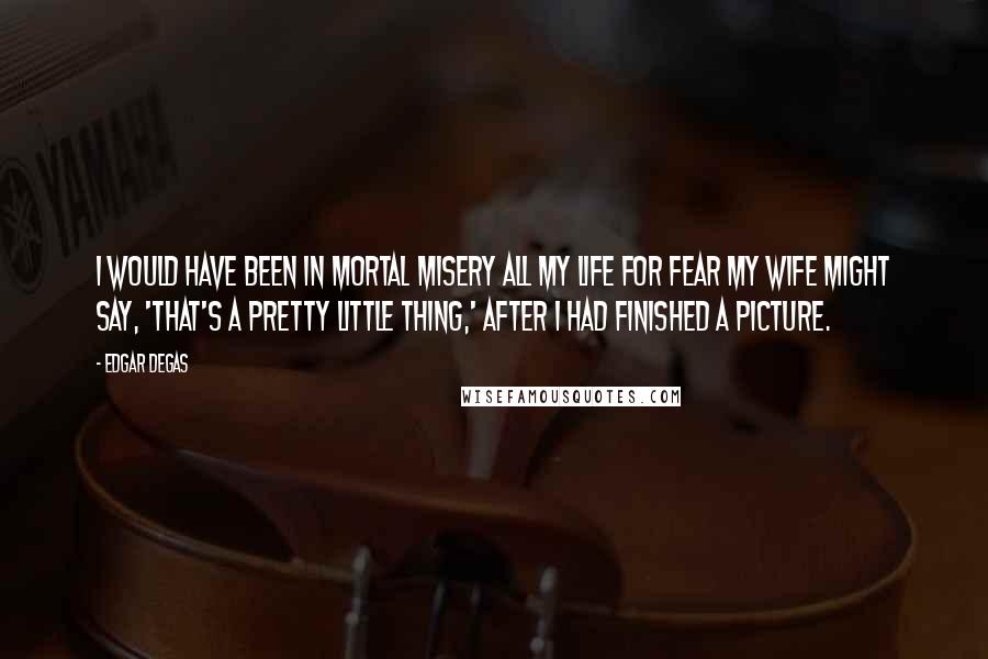 Edgar Degas Quotes: I would have been in mortal misery all my life for fear my wife might say, 'That's a pretty little thing,' after I had finished a picture.