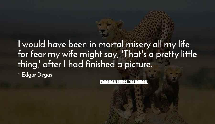 Edgar Degas Quotes: I would have been in mortal misery all my life for fear my wife might say, 'That's a pretty little thing,' after I had finished a picture.