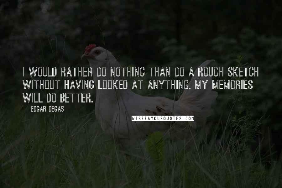 Edgar Degas Quotes: I would rather do nothing than do a rough sketch without having looked at anything. My memories will do better.