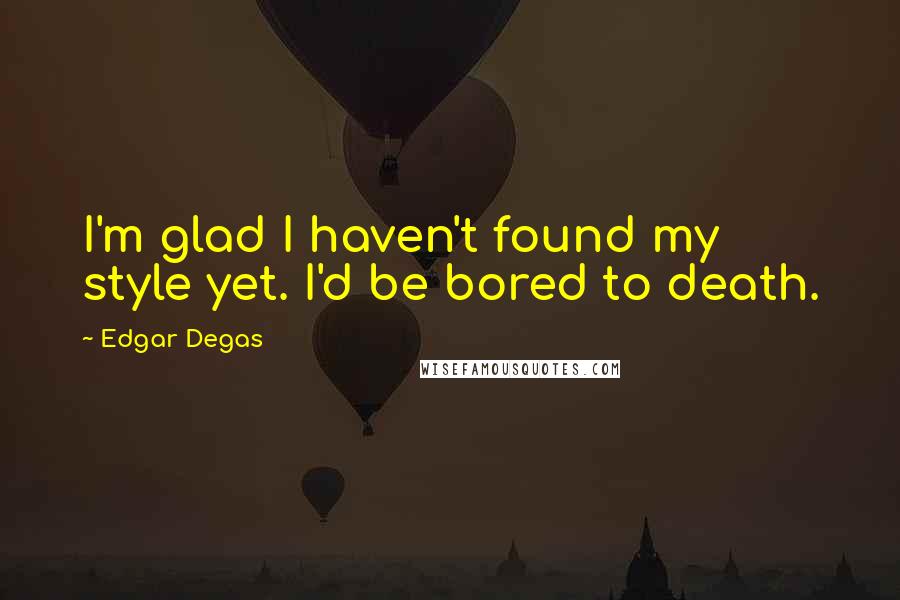 Edgar Degas Quotes: I'm glad I haven't found my style yet. I'd be bored to death.