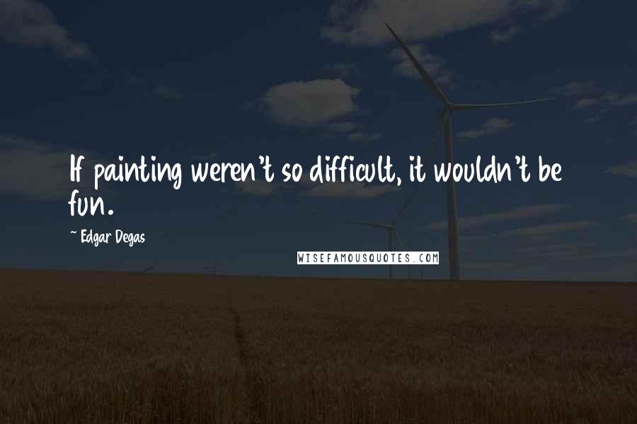 Edgar Degas Quotes: If painting weren't so difficult, it wouldn't be fun.