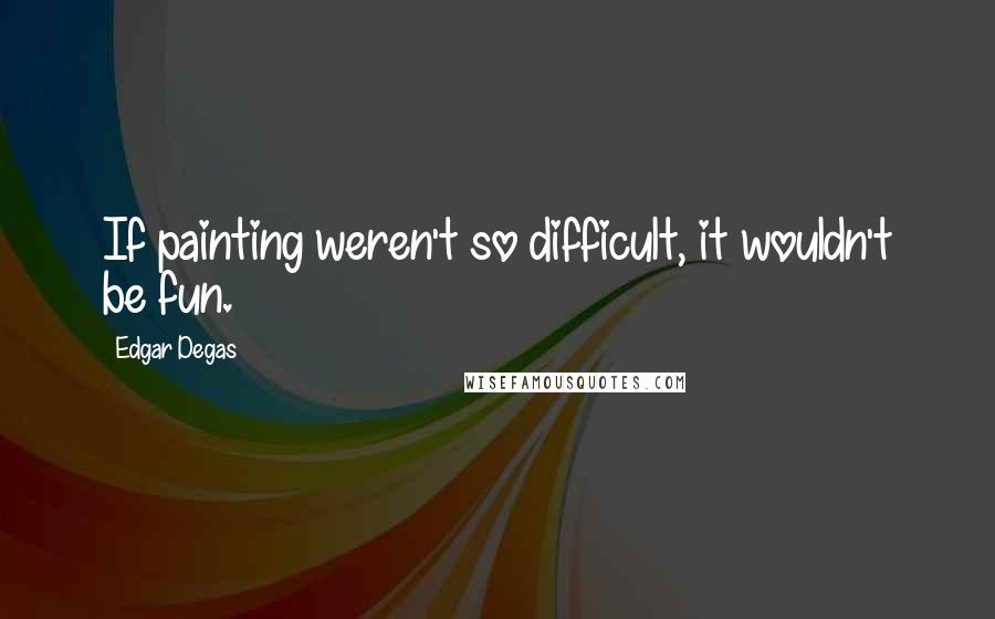 Edgar Degas Quotes: If painting weren't so difficult, it wouldn't be fun.