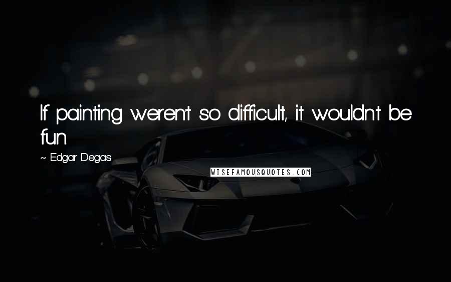 Edgar Degas Quotes: If painting weren't so difficult, it wouldn't be fun.