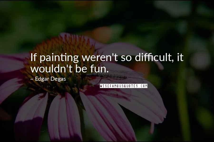 Edgar Degas Quotes: If painting weren't so difficult, it wouldn't be fun.