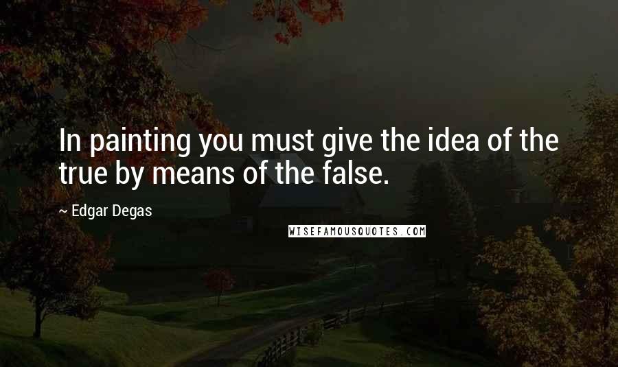 Edgar Degas Quotes: In painting you must give the idea of the true by means of the false.