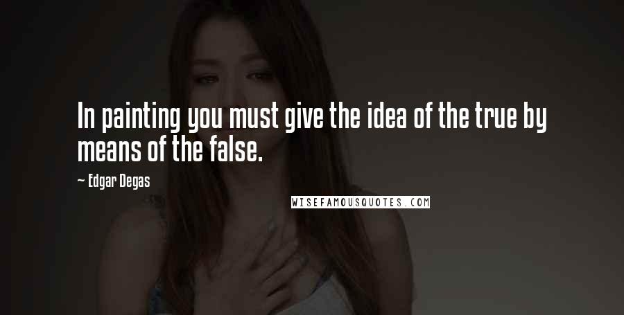 Edgar Degas Quotes: In painting you must give the idea of the true by means of the false.