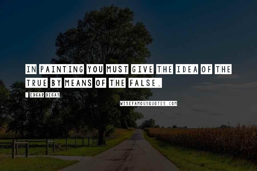Edgar Degas Quotes: In painting you must give the idea of the true by means of the false.