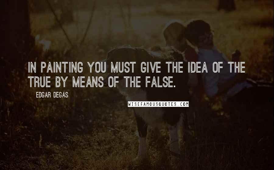Edgar Degas Quotes: In painting you must give the idea of the true by means of the false.