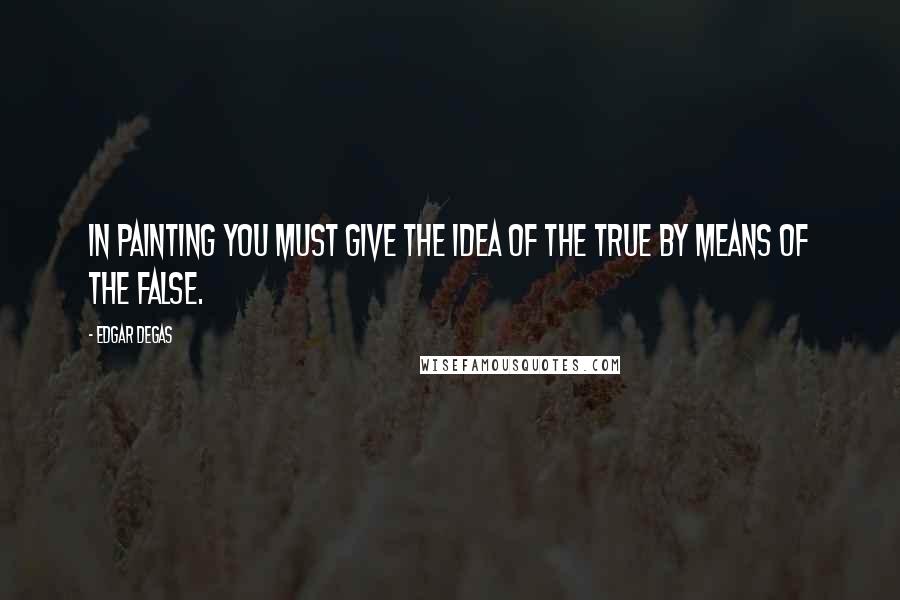Edgar Degas Quotes: In painting you must give the idea of the true by means of the false.