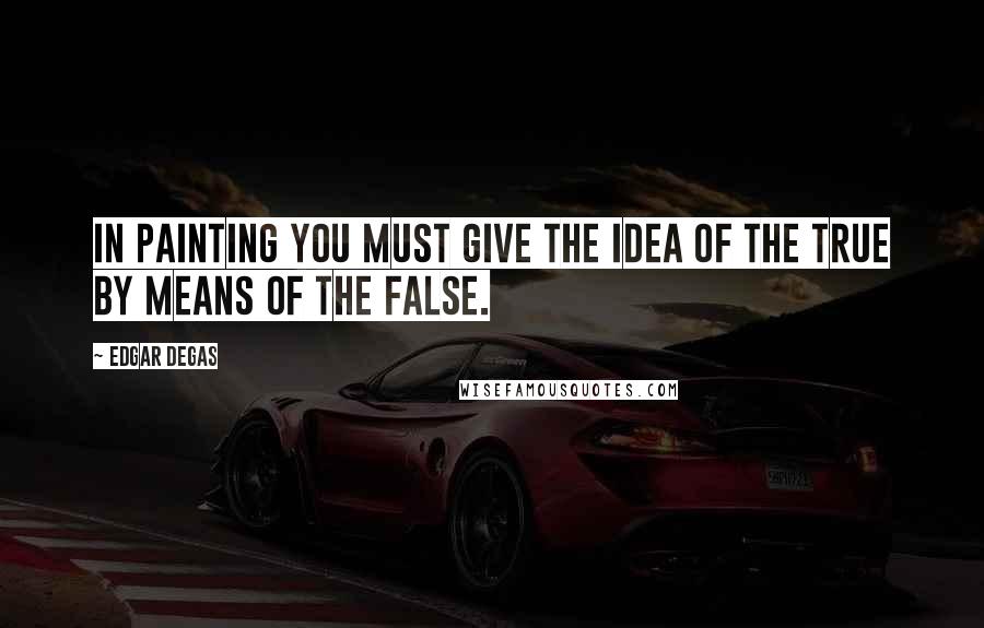 Edgar Degas Quotes: In painting you must give the idea of the true by means of the false.