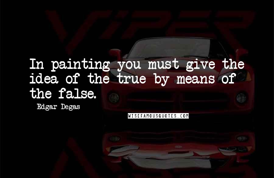 Edgar Degas Quotes: In painting you must give the idea of the true by means of the false.