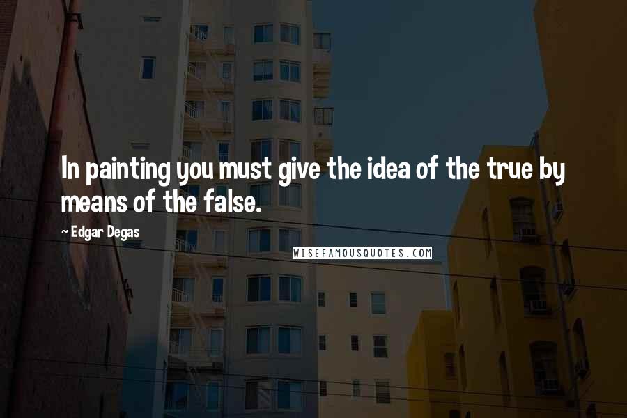 Edgar Degas Quotes: In painting you must give the idea of the true by means of the false.