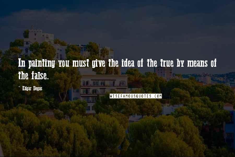 Edgar Degas Quotes: In painting you must give the idea of the true by means of the false.