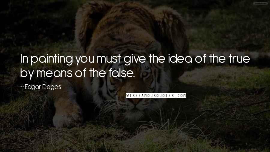 Edgar Degas Quotes: In painting you must give the idea of the true by means of the false.