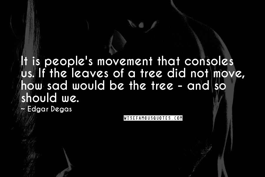 Edgar Degas Quotes: It is people's movement that consoles us. If the leaves of a tree did not move, how sad would be the tree - and so should we.