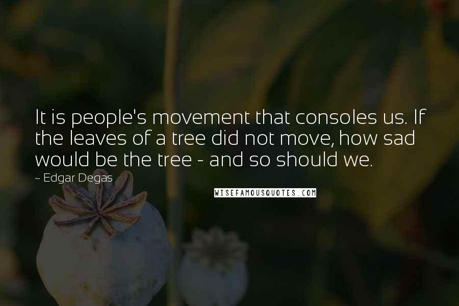 Edgar Degas Quotes: It is people's movement that consoles us. If the leaves of a tree did not move, how sad would be the tree - and so should we.