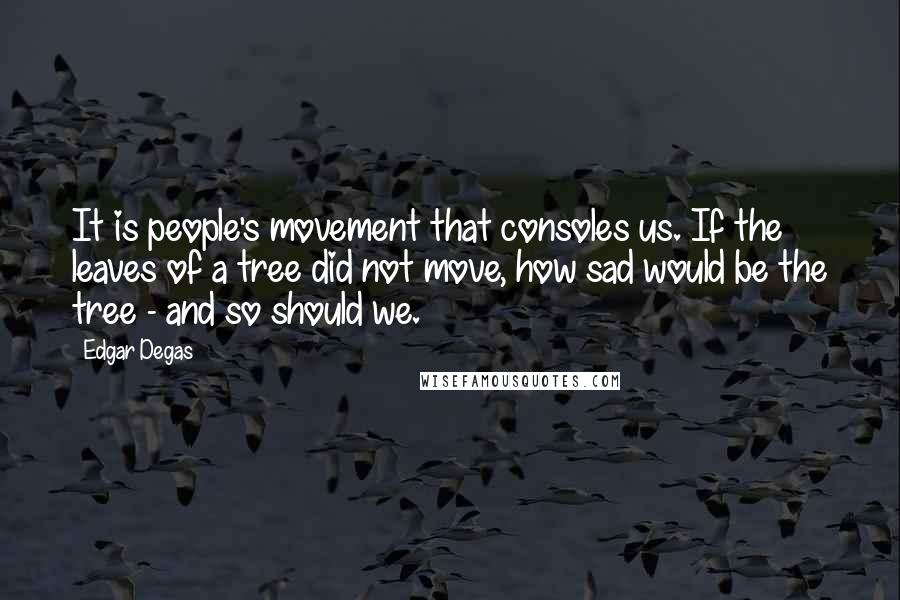 Edgar Degas Quotes: It is people's movement that consoles us. If the leaves of a tree did not move, how sad would be the tree - and so should we.