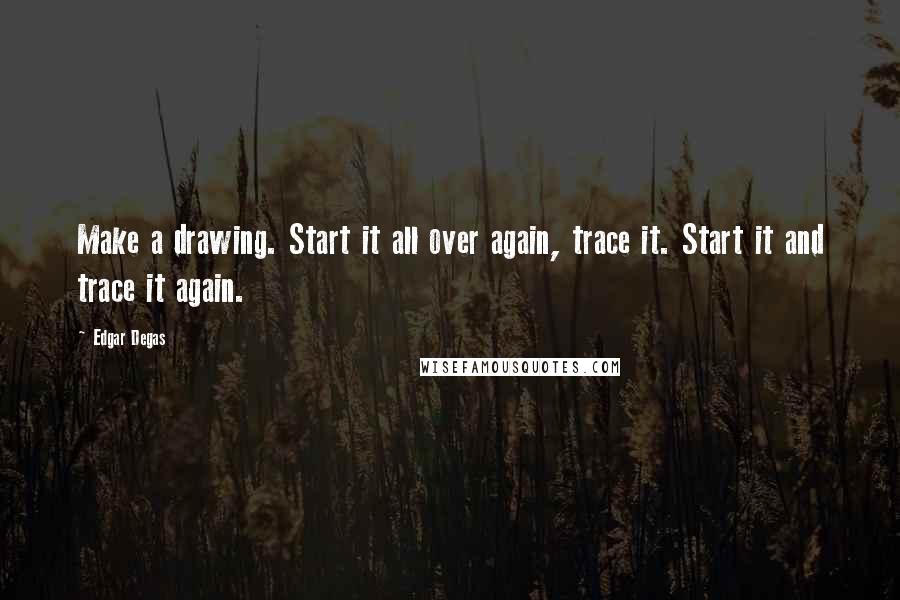 Edgar Degas Quotes: Make a drawing. Start it all over again, trace it. Start it and trace it again.