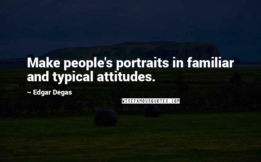 Edgar Degas Quotes: Make people's portraits in familiar and typical attitudes.