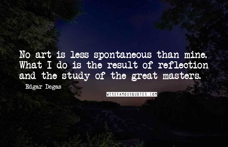 Edgar Degas Quotes: No art is less spontaneous than mine. What I do is the result of reflection and the study of the great masters.