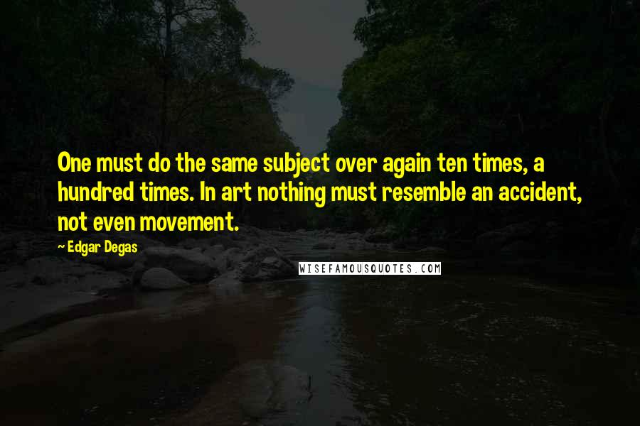 Edgar Degas Quotes: One must do the same subject over again ten times, a hundred times. In art nothing must resemble an accident, not even movement.