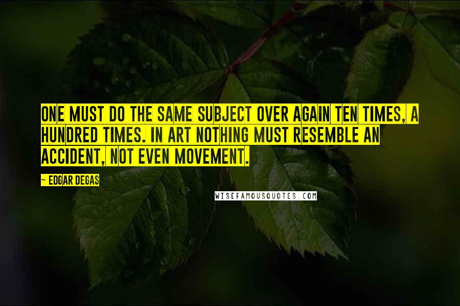 Edgar Degas Quotes: One must do the same subject over again ten times, a hundred times. In art nothing must resemble an accident, not even movement.