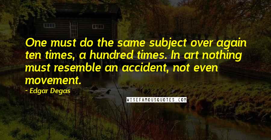 Edgar Degas Quotes: One must do the same subject over again ten times, a hundred times. In art nothing must resemble an accident, not even movement.