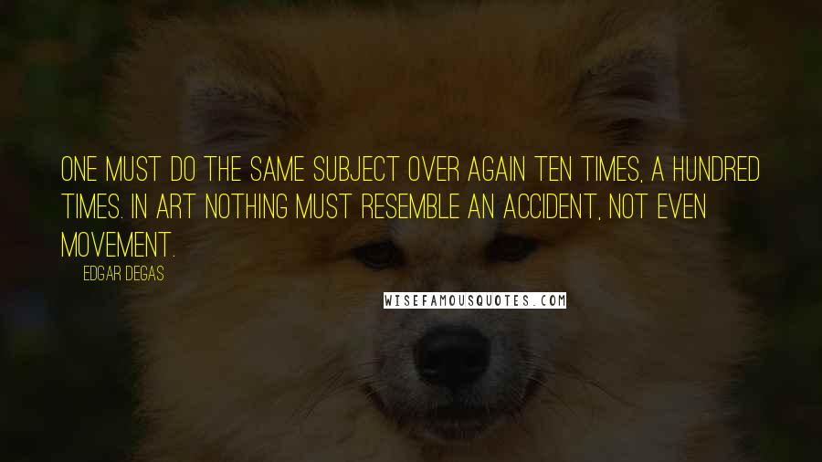 Edgar Degas Quotes: One must do the same subject over again ten times, a hundred times. In art nothing must resemble an accident, not even movement.