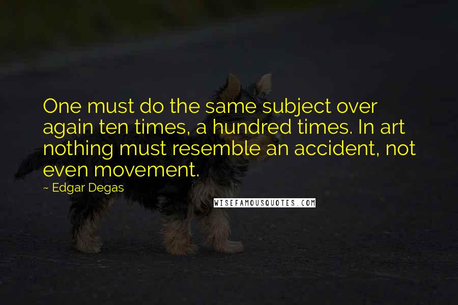 Edgar Degas Quotes: One must do the same subject over again ten times, a hundred times. In art nothing must resemble an accident, not even movement.