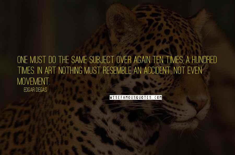 Edgar Degas Quotes: One must do the same subject over again ten times, a hundred times. In art nothing must resemble an accident, not even movement.