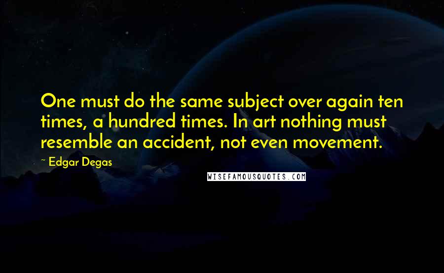 Edgar Degas Quotes: One must do the same subject over again ten times, a hundred times. In art nothing must resemble an accident, not even movement.