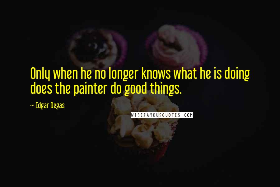 Edgar Degas Quotes: Only when he no longer knows what he is doing does the painter do good things.