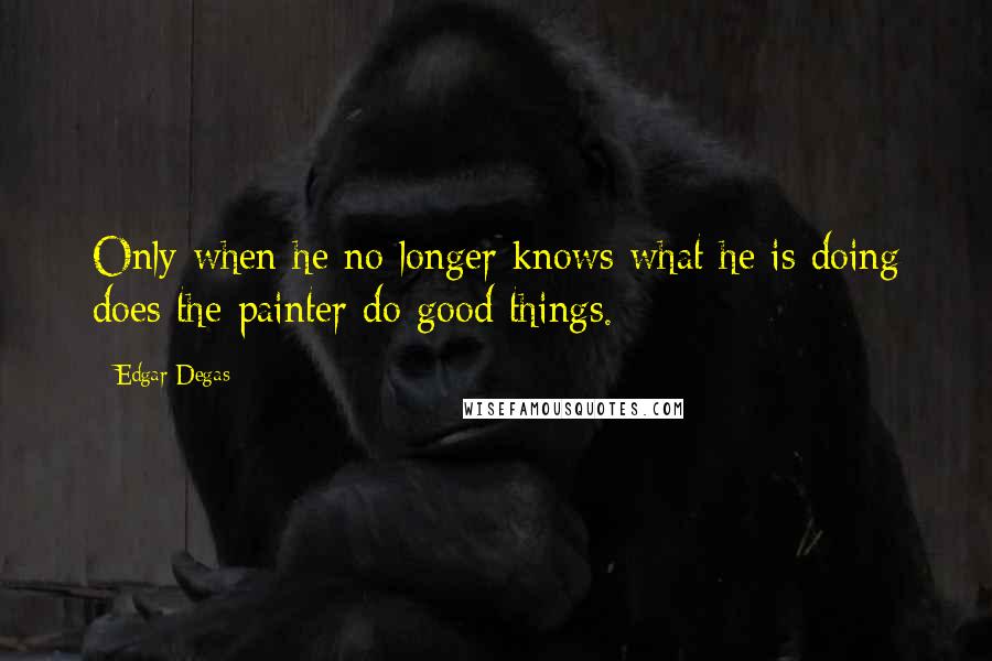 Edgar Degas Quotes: Only when he no longer knows what he is doing does the painter do good things.