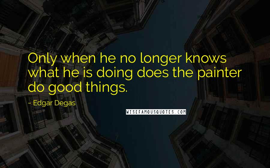 Edgar Degas Quotes: Only when he no longer knows what he is doing does the painter do good things.