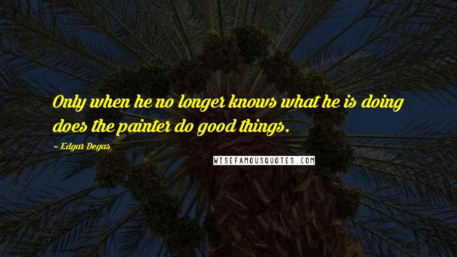 Edgar Degas Quotes: Only when he no longer knows what he is doing does the painter do good things.