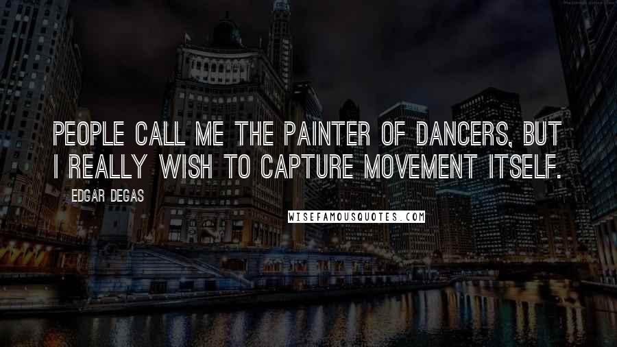 Edgar Degas Quotes: People call me the painter of dancers, but I really wish to capture movement itself.