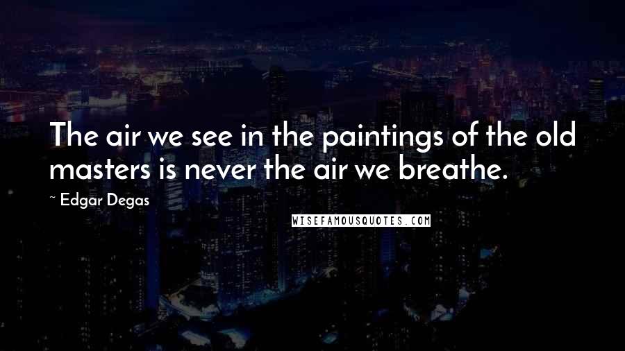 Edgar Degas Quotes: The air we see in the paintings of the old masters is never the air we breathe.