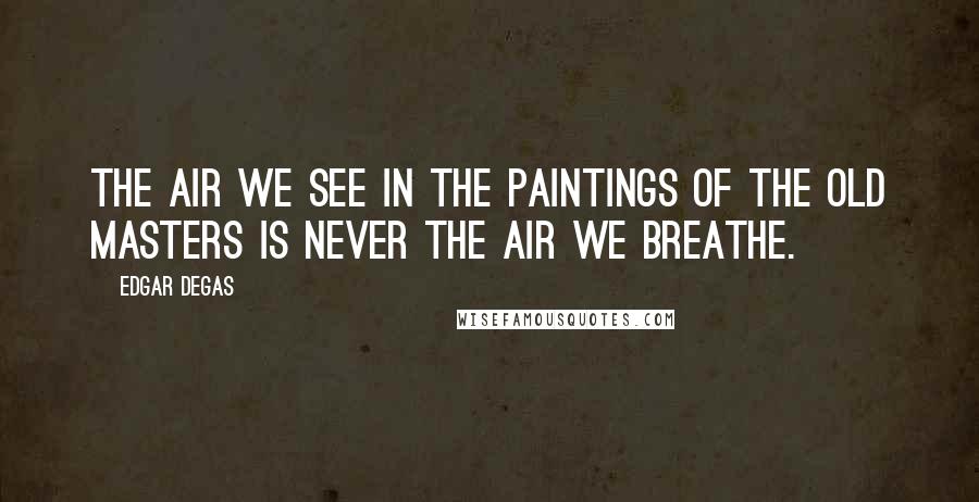 Edgar Degas Quotes: The air we see in the paintings of the old masters is never the air we breathe.