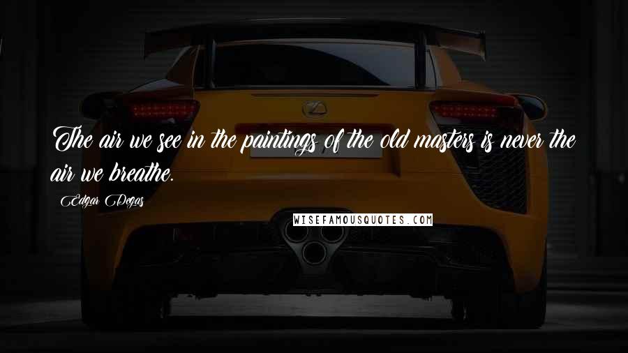 Edgar Degas Quotes: The air we see in the paintings of the old masters is never the air we breathe.