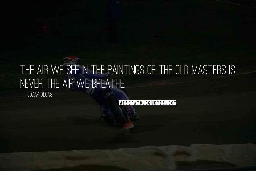 Edgar Degas Quotes: The air we see in the paintings of the old masters is never the air we breathe.