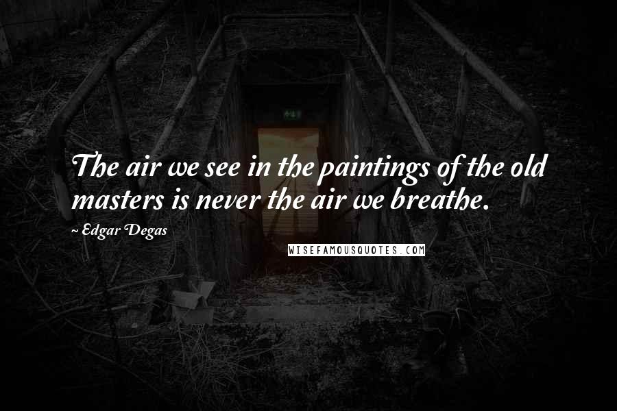 Edgar Degas Quotes: The air we see in the paintings of the old masters is never the air we breathe.