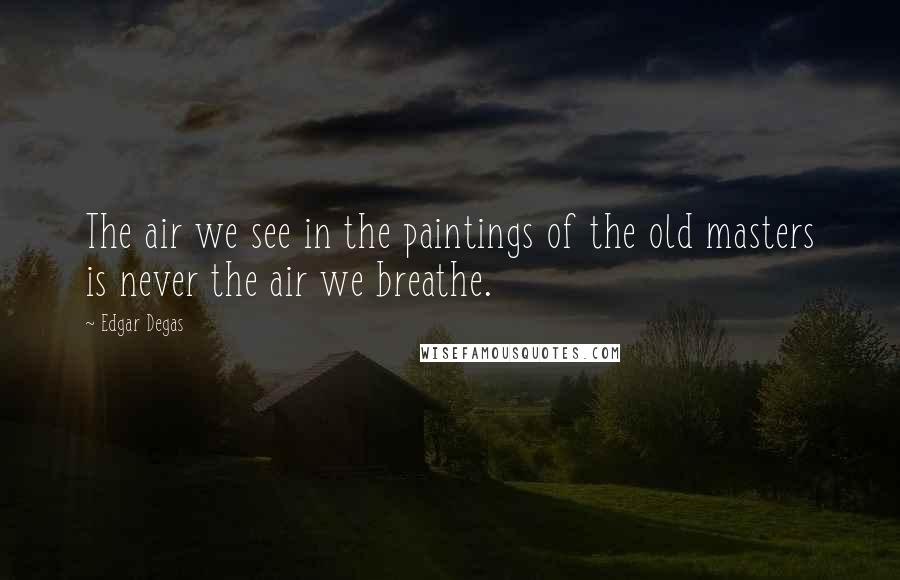 Edgar Degas Quotes: The air we see in the paintings of the old masters is never the air we breathe.
