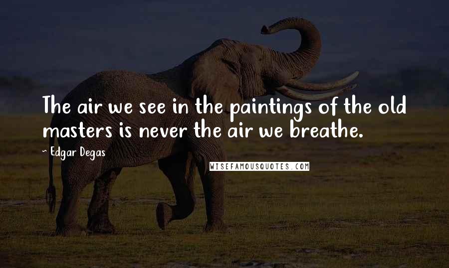 Edgar Degas Quotes: The air we see in the paintings of the old masters is never the air we breathe.
