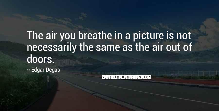 Edgar Degas Quotes: The air you breathe in a picture is not necessarily the same as the air out of doors.