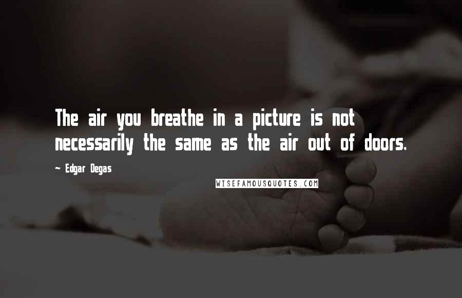 Edgar Degas Quotes: The air you breathe in a picture is not necessarily the same as the air out of doors.